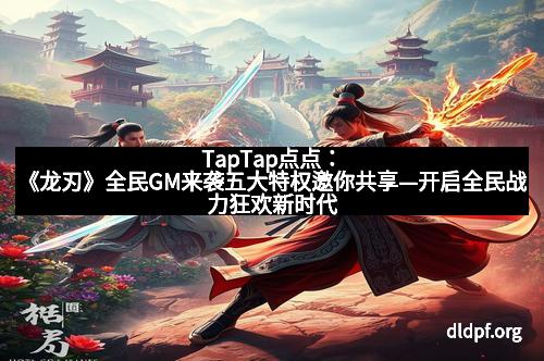 TapTap点点：《龙刃》全民GM来袭五大特权邀你共享—开启全民战力狂欢新时代